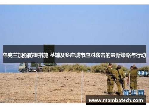 乌克兰加强防御措施 基辅及多座城市应对袭击的最新策略与行动